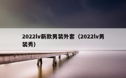 2022lv新款男装外套（2022lv男装秀）